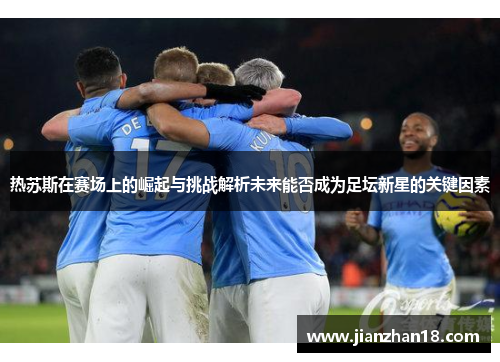 热苏斯在赛场上的崛起与挑战解析未来能否成为足坛新星的关键因素